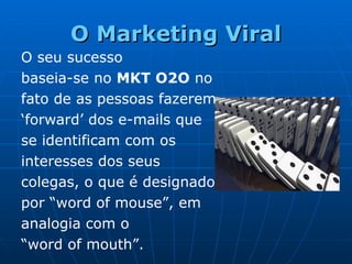 O Marketing Viral O seu sucesso  baseia-se no  MKT O2O  no fato de as pessoas fazerem ‘ forward ’  dos e-mails que se identificam com os interesses dos seus colegas, o que é designado por  “ word of mouse ” , em analogia com o “ word of mouth ” .  