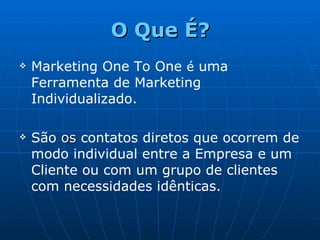 O Que É? Marketing One To One  é  uma Ferramenta de Marketing Individualizado. São  os  contatos diretos que ocorrem de modo individual entre a Empresa e um Cliente ou com um grupo de clientes com necessidades idênticas. 