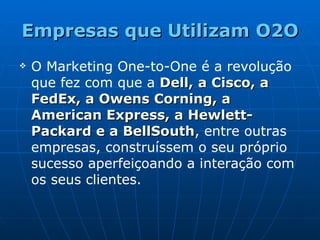 Empresas que Utilizam O2O O Marketing One-to-One é a revolução que fez com que a  Dell, a Cisco, a FedEx, a Owens Corning, a American Express, a Hewlett-Packard e a BellSouth , entre outras empresas, construíssem o seu próprio sucesso aperfeiçoando a interação com os seus clientes.   