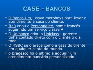 CASE -  BANCOS O Banco Um , usava motoboys para levar o atendimento à casa do cliente.  Itaú  criou o  Personnalité , nome francês sugerindo um serviço classe A. O  Unibanco  criou o  Uniclass  - gerente tinha contado direto com o cliente o dia todo. O  HSBC  se oferece como a casa do cliente em qualquer canto do mundo. o  Bradesco  foi o ultimo a adquirir um atendimento bancário personalizado.   