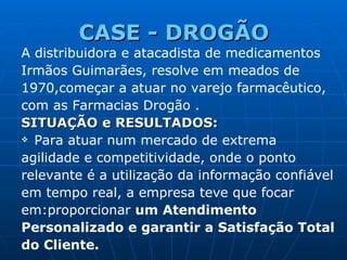 CASE -  DROGÃO A distribuidora e atacadista de medicamentos Irmãos Guimarães, resolve em meados de 1970,começar a atuar no varejo farmacêutico, com as Farmacias  Drogão  . SITUAÇÃO e RESULTADOS: Para atuar num mercado de extrema agilidade e competitividade, onde o ponto relevante é a utilização da informação confiável em tempo real, a empresa teve que focar em:proporcionar  um Atendimento Personalizado e garantir a Satisfação Total do Cliente. 