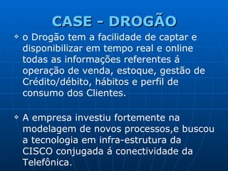 CASE -  DROGÃO o Drogão tem a facilidade de captar e disponibilizar em tempo real e online todas as informações referentes á operação de venda, estoque, gestão de Crédito/débito, hábitos e perfil de consumo dos Clientes. A empresa investiu fortemente na modelagem de novos processos,e buscou a tecnologia em infra-estrutura da CISCO conjugada á conectividade da Telefônica. 