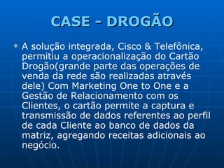 CASE -  DROGÃO A solução integrada, Cisco & Telefônica, permitiu a operacionalização do Cartão Drogão(grande parte das operações de venda da rede são realizadas através dele) Com Marketing One to One e a Gestão de Relacionamento com os Clientes, o cartão permite a captura e transmissão de dados referentes ao perfil de cada Cliente ao banco de dados da matriz, agregando receitas adicionais ao negócio. 