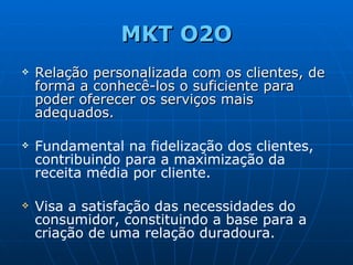 MKT O2O Relação personalizada com os clientes, de forma a conhecê-los o suficiente para poder oferecer os serviços mais adequados. Fundamental na fidelização dos clientes, contribuindo para a maximização da receita média por cliente. Visa a satisfação das necessidades do consumidor, constituindo a base para a criação de uma relação duradoura. 