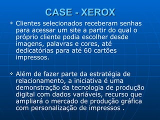 CASE - XEROX Clientes selecionados receberam senhas para acessar um site a partir do qual o próprio cliente podia escolher desde imagens, palavras e cores, até dedicatórias para até 60 cartões impressos. Além de fazer parte da estratégia de relacionamento, a iniciativa é uma demonstração da tecnologia de produção digital com dados variáveis, recurso que ampliará o mercado de produção gráfica com personalização de impressos . 