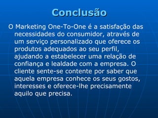 O Marketing One-To-One é a satisfação das necessidades do consumidor, através de um serviço personalizado que oferece os produtos adequados ao seu perfil, ajudando a estabelecer uma relação de confiança e lealdade com a empresa. O cliente sente-se contente por saber que aquela empresa conhece os seus gostos, interesses e oferece-lhe precisamente aquilo que precisa. Conclusão 