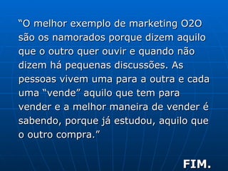 “ O melhor exemplo de marketing O2O são os namorados porque dizem aquilo que o outro quer ouvir e quando não dizem há pequenas discussões. As pessoas vivem uma para a outra e cada uma “vende” aquilo que tem para vender e a melhor maneira de vender é sabendo, porque já estudou, aquilo que o outro compra.”  FIM. 