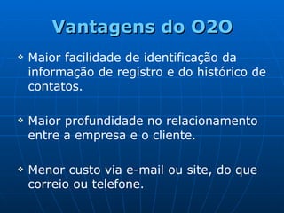 Vantagens do O2O Maior facilidade de identificação da  informação de registro e do histórico de contatos. Maior profundidade no relacionamento entre a empresa e o cliente. Menor custo via e-mail ou site, do que correio ou telefone.   