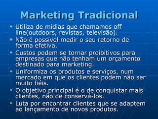 Marketing Tradicional Utiliza de mídias que chamamos off line(outdoors, revistas, televisão). Não é possível medir o seu retorno de forma efetiva. Custos podem se tornar proibitivos para empresas que não tenham um orçamento destinado para marketing.  Uniformiza os produtos e serviços, num mercado em que os clientes podem não ser muito fiéis. O objetivo principal é o de conquistar mais clientes, não de conservá-los.  Luta por encontrar clientes que se adaptem ao lançamento de novos produtos. 