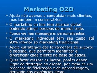 Marketing O2O Ajuda não apenas a conquistar mais clientes, mas também a conservá-los.   O marketing on line tem alcance global, podendo atingir pessoas do mundo todo.  Funda-se nas mensagens personalizadas. O marketing individual tem seu custo até 90% inferior ao marketing tradicional. Apoio estratégico das ferramentas de suporte à decisão, que permitem identificar e diferenciar cada cliente na base de dados. Quer fazer crescer os lucros, porém dando lugar de destaque ao cliente, por meio de um processo de fidelização e de aprendizagem, derivado das exigências deste.  