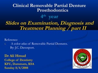 Clinical Removable Partial Denture
Prosthodontics

4th year
Slides on Examination, Diagnosis and
Treatment Planning / part II
Reference:
1.
A color atlas of Removable Partial Dentures.
By: J.C. Davenport.

Dr Ali Hmud
College of Dentistry
KFU, Dammam, KSA
Sunday 8/4/2008

 