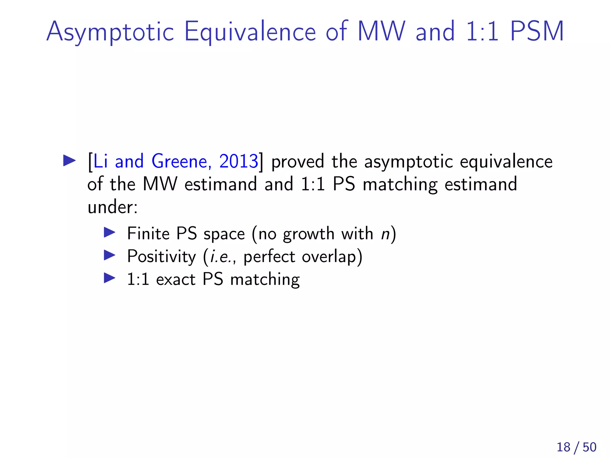 Asymptotic Equivalence of MW and 1:1 PSM
[Li and Greene, 2013] proved the asymptotic equivalence
of the MW estimand and 1:1 PS matching estimand
under:
Finite PS space (no growth with n)
Positivity (i.e., perfect overlap)
1:1 exact PS matching
18 / 50
 