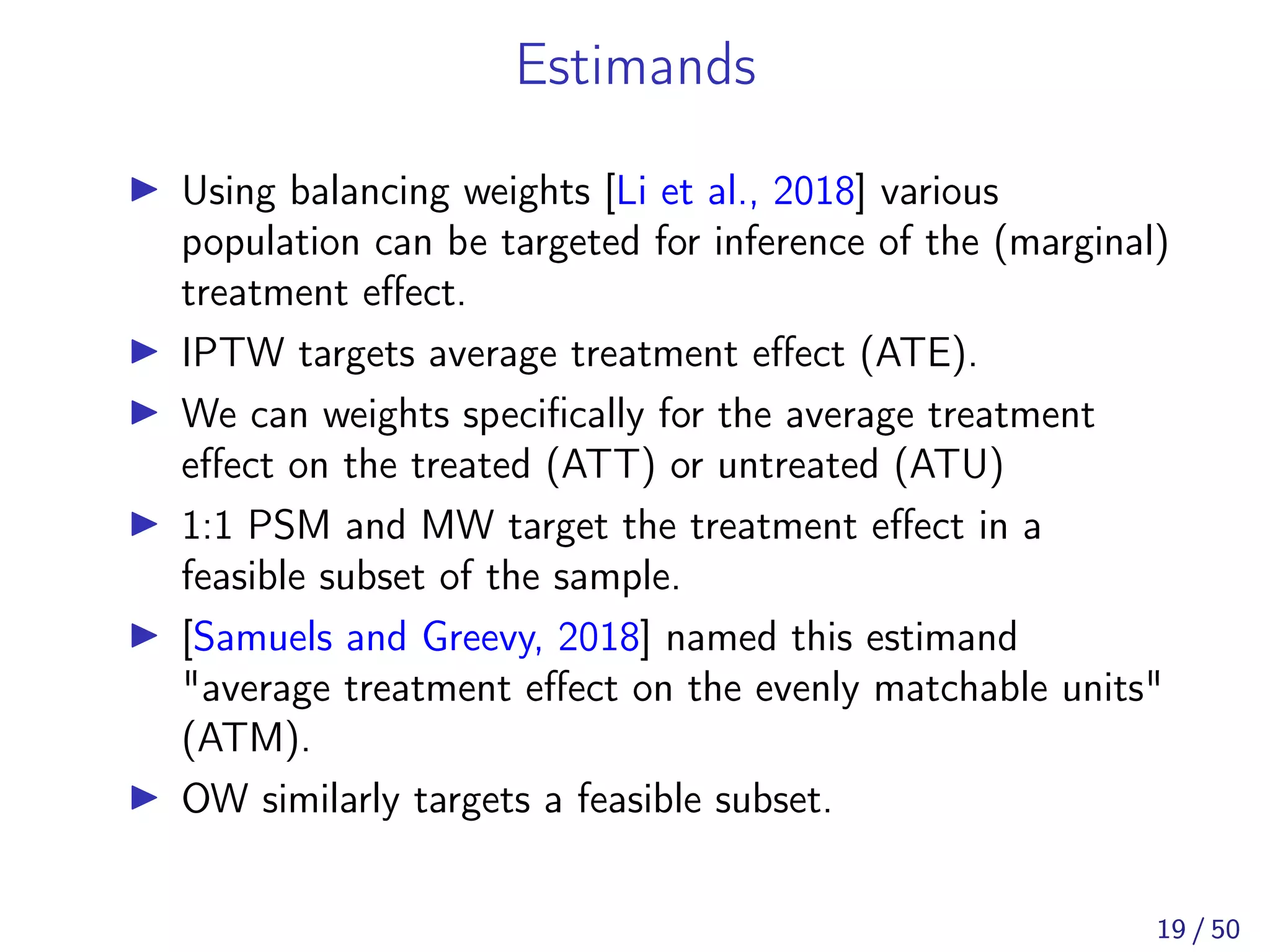 Estimands
Using balancing weights [Li et al., 2018] various
population can be targeted for inference of the (marginal)
treatment eﬀect.
IPTW targets average treatment eﬀect (ATE).
We can weights speciﬁcally for the average treatment
eﬀect on the treated (ATT) or untreated (ATU)
1:1 PSM and MW target the treatment eﬀect in a
feasible subset of the sample.
[Samuels and Greevy, 2018] named this estimand
"average treatment eﬀect on the evenly matchable units"
(ATM).
OW similarly targets a feasible subset.
19 / 50
 