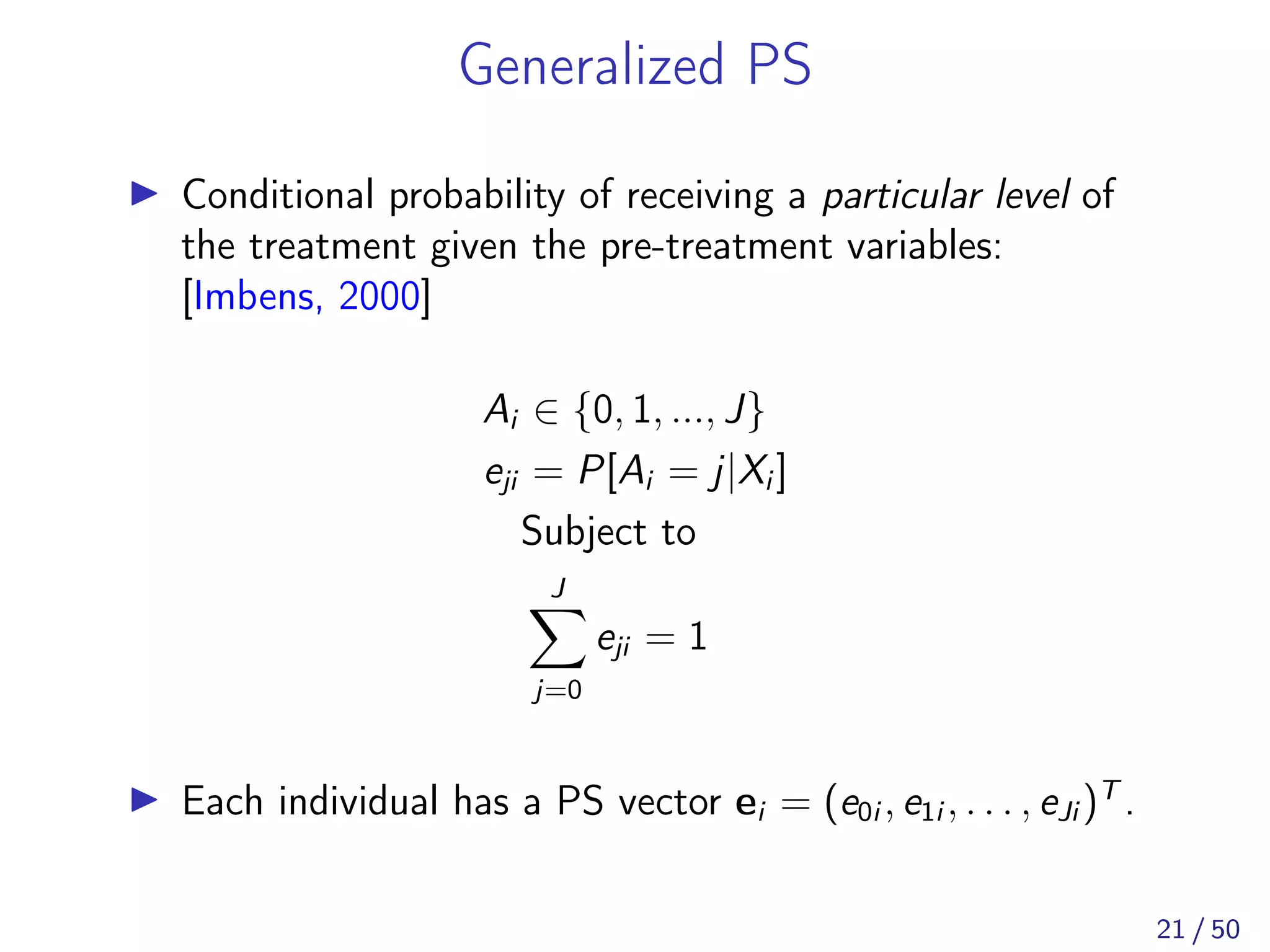Generalized PS
Conditional probability of receiving a particular level of
the treatment given the pre-treatment variables:
[Imbens, 2000]
Ai ∈ {0, 1, ..., J}
eji = P[Ai = j|Xi ]
Subject to
J
j=0
eji = 1
Each individual has a PS vector ei = (e0i , e1i , . . . , eJi )T
.
21 / 50
 