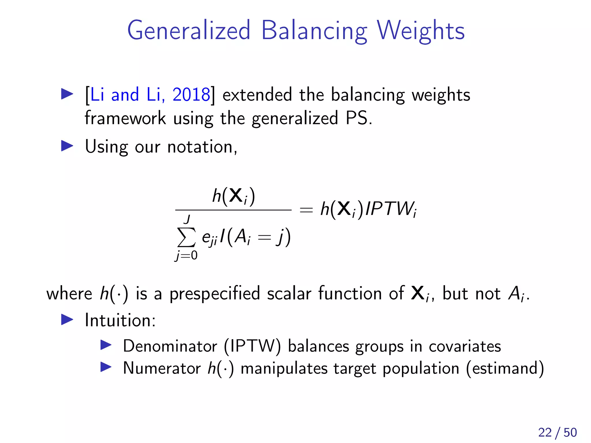 Generalized Balancing Weights
[Li and Li, 2018] extended the balancing weights
framework using the generalized PS.
Using our notation,
h(Xi )
J
j=0
eji I(Ai = j)
= h(Xi )IPTWi
where h(·) is a prespeciﬁed scalar function of Xi , but not Ai .
Intuition:
Denominator (IPTW) balances groups in covariates
Numerator h(·) manipulates target population (estimand)
22 / 50
 