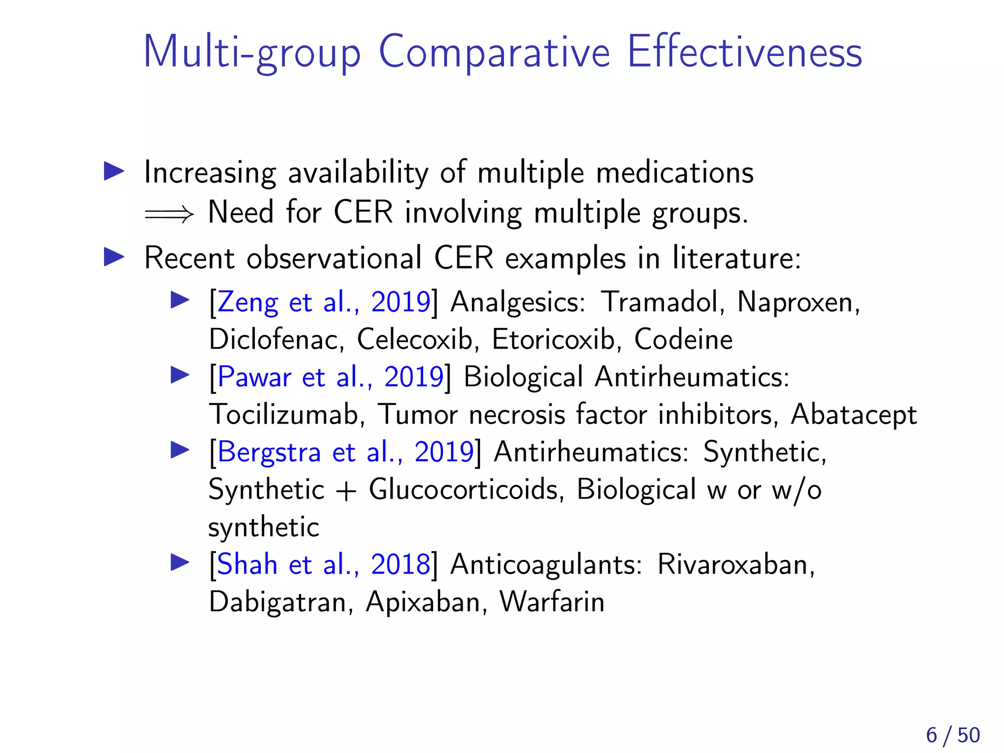 Multi-group Comparative Eﬀectiveness
Increasing availability of multiple medications
=⇒ Need for CER involving multiple groups.
Recent observational CER examples in literature:
[Zeng et al., 2019] Analgesics: Tramadol, Naproxen,
Diclofenac, Celecoxib, Etoricoxib, Codeine
[Pawar et al., 2019] Biological Antirheumatics:
Tocilizumab, Tumor necrosis factor inhibitors, Abatacept
[Bergstra et al., 2019] Antirheumatics: Synthetic,
Synthetic + Glucocorticoids, Biological w or w/o
synthetic
[Shah et al., 2018] Anticoagulants: Rivaroxaban,
Dabigatran, Apixaban, Warfarin
6 / 50
 