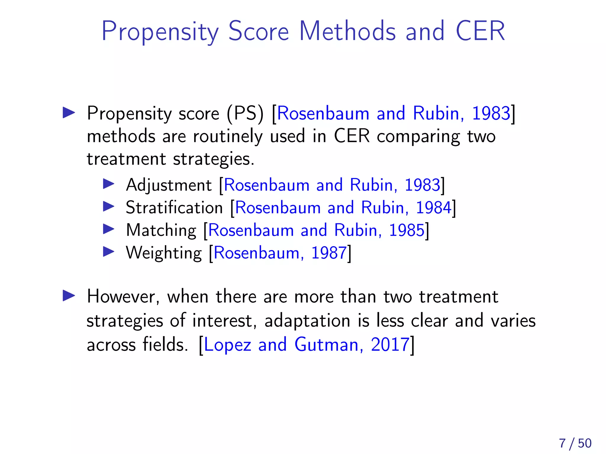 Propensity Score Methods and CER
Propensity score (PS) [Rosenbaum and Rubin, 1983]
methods are routinely used in CER comparing two
treatment strategies.
Adjustment [Rosenbaum and Rubin, 1983]
Stratiﬁcation [Rosenbaum and Rubin, 1984]
Matching [Rosenbaum and Rubin, 1985]
Weighting [Rosenbaum, 1987]
However, when there are more than two treatment
strategies of interest, adaptation is less clear and varies
across ﬁelds. [Lopez and Gutman, 2017]
7 / 50
 