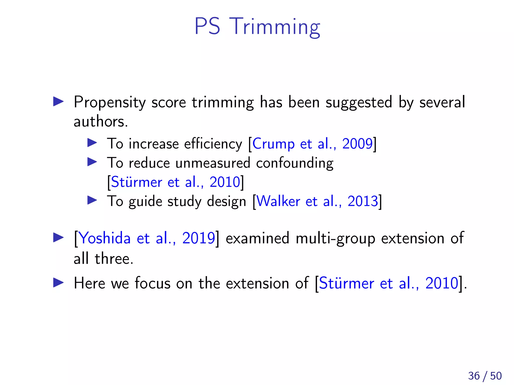 PS Trimming
Propensity score trimming has been suggested by several
authors.
To increase eﬃciency [Crump et al., 2009]
To reduce unmeasured confounding
[Stürmer et al., 2010]
To guide study design [Walker et al., 2013]
[Yoshida et al., 2019] examined multi-group extension of
all three.
Here we focus on the extension of [Stürmer et al., 2010].
36 / 50
 