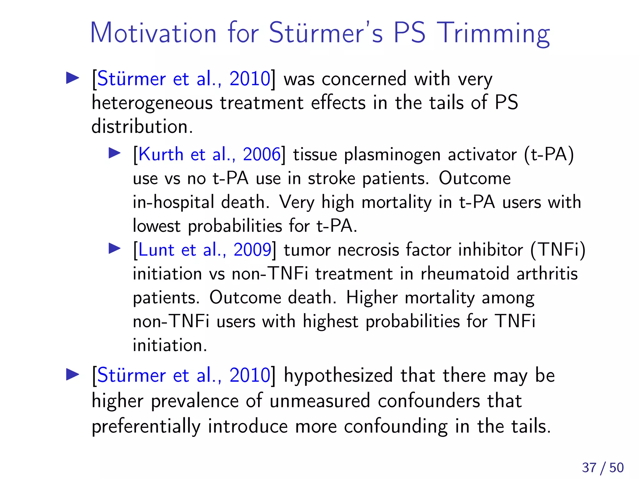 Motivation for Stürmer’s PS Trimming
[Stürmer et al., 2010] was concerned with very
heterogeneous treatment eﬀects in the tails of PS
distribution.
[Kurth et al., 2006] tissue plasminogen activator (t-PA)
use vs no t-PA use in stroke patients. Outcome
in-hospital death. Very high mortality in t-PA users with
lowest probabilities for t-PA.
[Lunt et al., 2009] tumor necrosis factor inhibitor (TNFi)
initiation vs non-TNFi treatment in rheumatoid arthritis
patients. Outcome death. Higher mortality among
non-TNFi users with highest probabilities for TNFi
initiation.
[Stürmer et al., 2010] hypothesized that there may be
higher prevalence of unmeasured confounders that
preferentially introduce more confounding in the tails.
37 / 50
 