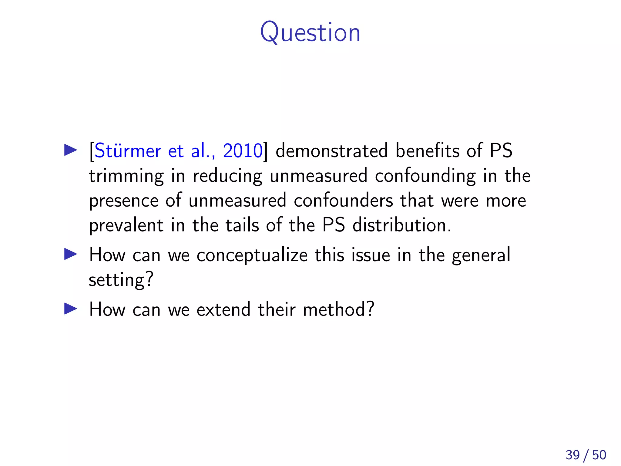 Question
[Stürmer et al., 2010] demonstrated beneﬁts of PS
trimming in reducing unmeasured confounding in the
presence of unmeasured confounders that were more
prevalent in the tails of the PS distribution.
How can we conceptualize this issue in the general
setting?
How can we extend their method?
39 / 50
 