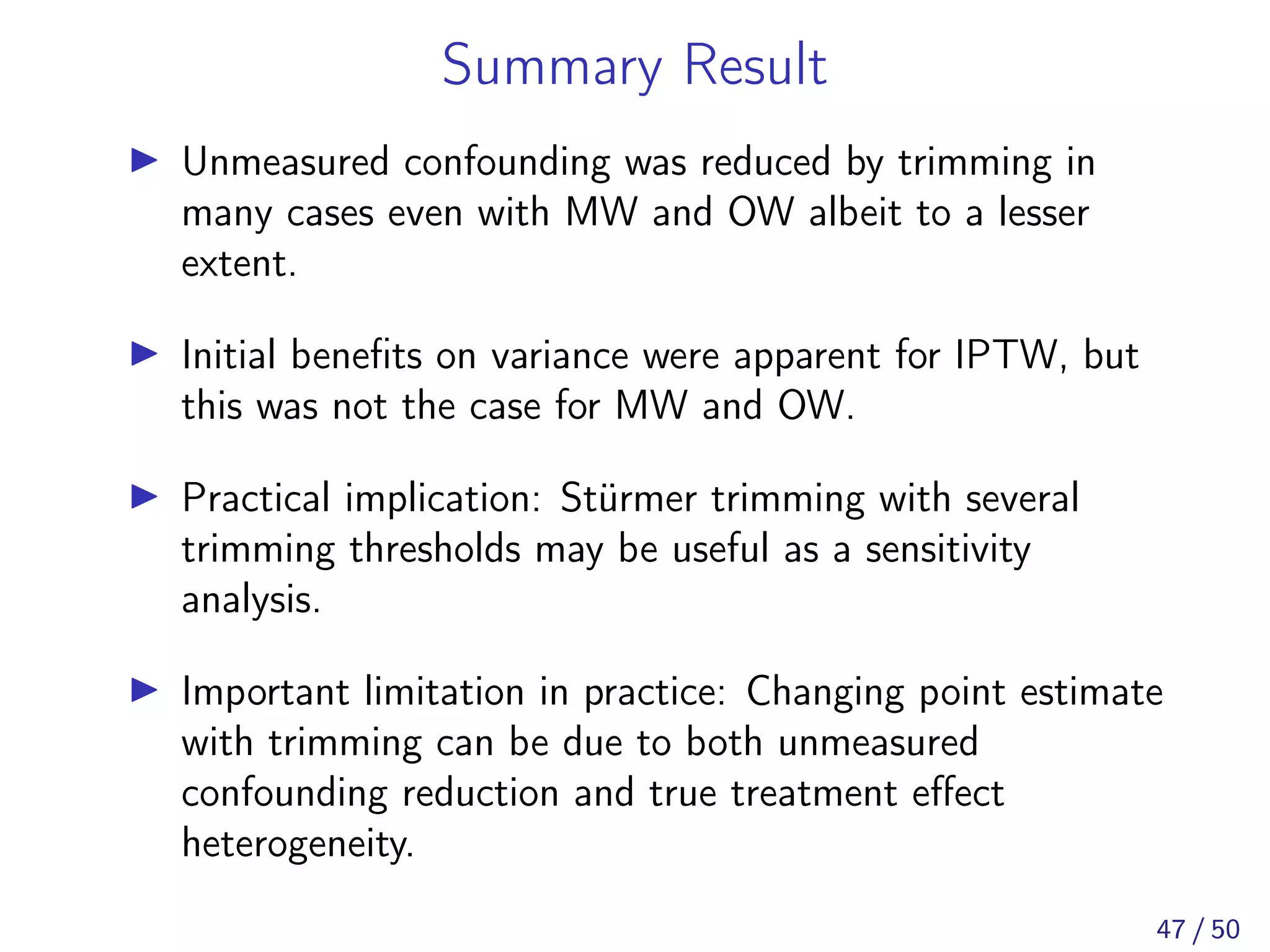 Summary Result
Unmeasured confounding was reduced by trimming in
many cases even with MW and OW albeit to a lesser
extent.
Initial beneﬁts on variance were apparent for IPTW, but
this was not the case for MW and OW.
Practical implication: Stürmer trimming with several
trimming thresholds may be useful as a sensitivity
analysis.
Important limitation in practice: Changing point estimate
with trimming can be due to both unmeasured
confounding reduction and true treatment eﬀect
heterogeneity.
47 / 50
 