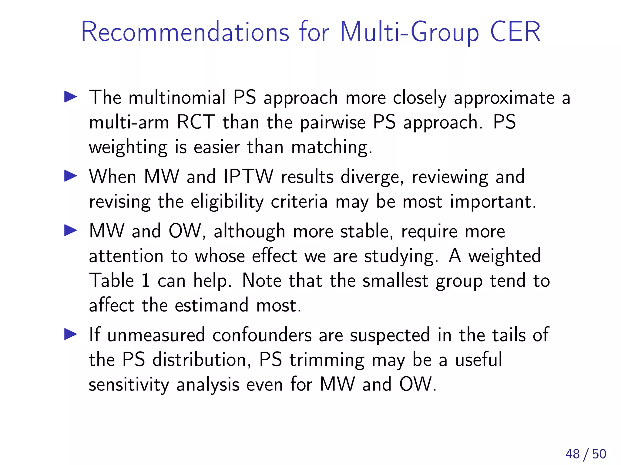 Recommendations for Multi-Group CER
The multinomial PS approach more closely approximate a
multi-arm RCT than the pairwise PS approach. PS
weighting is easier than matching.
When MW and IPTW results diverge, reviewing and
revising the eligibility criteria may be most important.
MW and OW, although more stable, require more
attention to whose eﬀect we are studying. A weighted
Table 1 can help. Note that the smallest group tend to
aﬀect the estimand most.
If unmeasured confounders are suspected in the tails of
the PS distribution, PS trimming may be a useful
sensitivity analysis even for MW and OW.
48 / 50
 