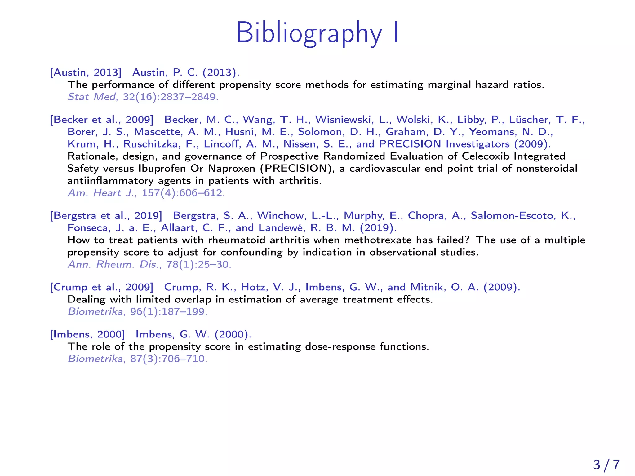 Bibliography I
[Austin, 2013] Austin, P. C. (2013).
The performance of diﬀerent propensity score methods for estimating marginal hazard ratios.
Stat Med, 32(16):2837–2849.
[Becker et al., 2009] Becker, M. C., Wang, T. H., Wisniewski, L., Wolski, K., Libby, P., Lüscher, T. F.,
Borer, J. S., Mascette, A. M., Husni, M. E., Solomon, D. H., Graham, D. Y., Yeomans, N. D.,
Krum, H., Ruschitzka, F., Lincoﬀ, A. M., Nissen, S. E., and PRECISION Investigators (2009).
Rationale, design, and governance of Prospective Randomized Evaluation of Celecoxib Integrated
Safety versus Ibuprofen Or Naproxen (PRECISION), a cardiovascular end point trial of nonsteroidal
antiinﬂammatory agents in patients with arthritis.
Am. Heart J., 157(4):606–612.
[Bergstra et al., 2019] Bergstra, S. A., Winchow, L.-L., Murphy, E., Chopra, A., Salomon-Escoto, K.,
Fonseca, J. a. E., Allaart, C. F., and Landewé, R. B. M. (2019).
How to treat patients with rheumatoid arthritis when methotrexate has failed? The use of a multiple
propensity score to adjust for confounding by indication in observational studies.
Ann. Rheum. Dis., 78(1):25–30.
[Crump et al., 2009] Crump, R. K., Hotz, V. J., Imbens, G. W., and Mitnik, O. A. (2009).
Dealing with limited overlap in estimation of average treatment eﬀects.
Biometrika, 96(1):187–199.
[Imbens, 2000] Imbens, G. W. (2000).
The role of the propensity score in estimating dose-response functions.
Biometrika, 87(3):706–710.
3 / 7
 