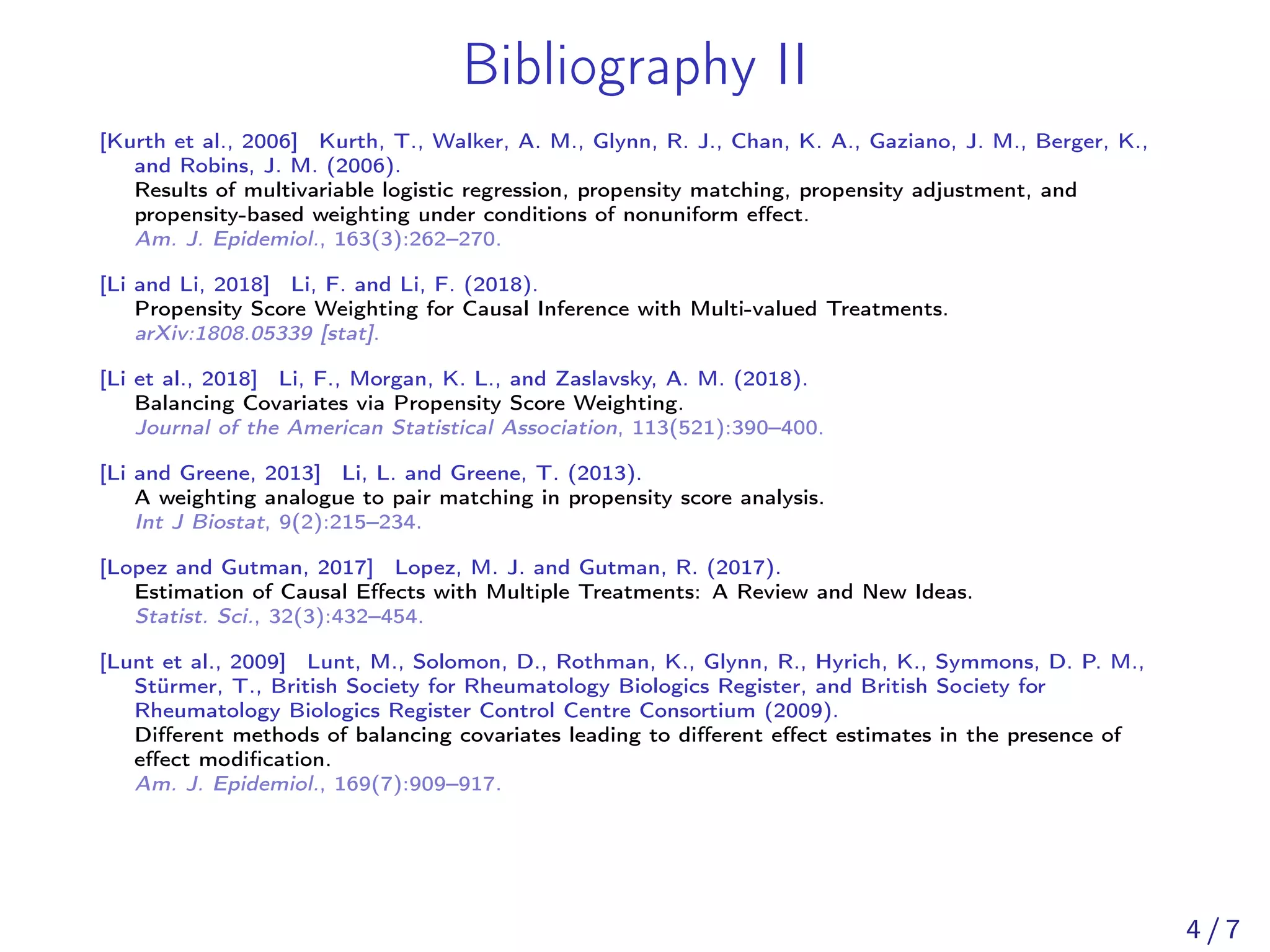 Bibliography II
[Kurth et al., 2006] Kurth, T., Walker, A. M., Glynn, R. J., Chan, K. A., Gaziano, J. M., Berger, K.,
and Robins, J. M. (2006).
Results of multivariable logistic regression, propensity matching, propensity adjustment, and
propensity-based weighting under conditions of nonuniform eﬀect.
Am. J. Epidemiol., 163(3):262–270.
[Li and Li, 2018] Li, F. and Li, F. (2018).
Propensity Score Weighting for Causal Inference with Multi-valued Treatments.
arXiv:1808.05339 [stat].
[Li et al., 2018] Li, F., Morgan, K. L., and Zaslavsky, A. M. (2018).
Balancing Covariates via Propensity Score Weighting.
Journal of the American Statistical Association, 113(521):390–400.
[Li and Greene, 2013] Li, L. and Greene, T. (2013).
A weighting analogue to pair matching in propensity score analysis.
Int J Biostat, 9(2):215–234.
[Lopez and Gutman, 2017] Lopez, M. J. and Gutman, R. (2017).
Estimation of Causal Eﬀects with Multiple Treatments: A Review and New Ideas.
Statist. Sci., 32(3):432–454.
[Lunt et al., 2009] Lunt, M., Solomon, D., Rothman, K., Glynn, R., Hyrich, K., Symmons, D. P. M.,
Stürmer, T., British Society for Rheumatology Biologics Register, and British Society for
Rheumatology Biologics Register Control Centre Consortium (2009).
Diﬀerent methods of balancing covariates leading to diﬀerent eﬀect estimates in the presence of
eﬀect modiﬁcation.
Am. J. Epidemiol., 169(7):909–917.
4 / 7
 