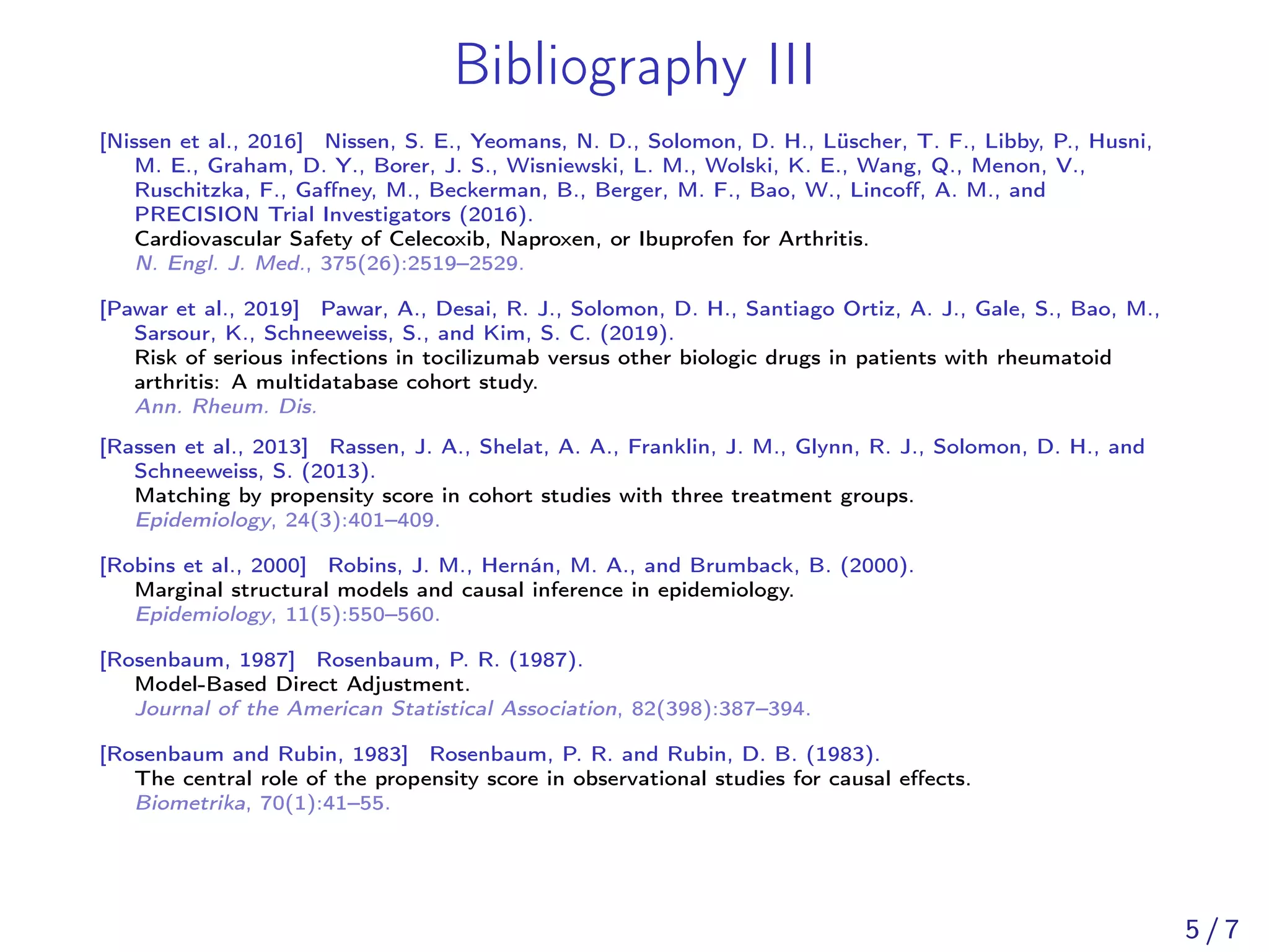 Bibliography III
[Nissen et al., 2016] Nissen, S. E., Yeomans, N. D., Solomon, D. H., Lüscher, T. F., Libby, P., Husni,
M. E., Graham, D. Y., Borer, J. S., Wisniewski, L. M., Wolski, K. E., Wang, Q., Menon, V.,
Ruschitzka, F., Gaﬀney, M., Beckerman, B., Berger, M. F., Bao, W., Lincoﬀ, A. M., and
PRECISION Trial Investigators (2016).
Cardiovascular Safety of Celecoxib, Naproxen, or Ibuprofen for Arthritis.
N. Engl. J. Med., 375(26):2519–2529.
[Pawar et al., 2019] Pawar, A., Desai, R. J., Solomon, D. H., Santiago Ortiz, A. J., Gale, S., Bao, M.,
Sarsour, K., Schneeweiss, S., and Kim, S. C. (2019).
Risk of serious infections in tocilizumab versus other biologic drugs in patients with rheumatoid
arthritis: A multidatabase cohort study.
Ann. Rheum. Dis.
[Rassen et al., 2013] Rassen, J. A., Shelat, A. A., Franklin, J. M., Glynn, R. J., Solomon, D. H., and
Schneeweiss, S. (2013).
Matching by propensity score in cohort studies with three treatment groups.
Epidemiology, 24(3):401–409.
[Robins et al., 2000] Robins, J. M., Hernán, M. A., and Brumback, B. (2000).
Marginal structural models and causal inference in epidemiology.
Epidemiology, 11(5):550–560.
[Rosenbaum, 1987] Rosenbaum, P. R. (1987).
Model-Based Direct Adjustment.
Journal of the American Statistical Association, 82(398):387–394.
[Rosenbaum and Rubin, 1983] Rosenbaum, P. R. and Rubin, D. B. (1983).
The central role of the propensity score in observational studies for causal eﬀects.
Biometrika, 70(1):41–55.
5 / 7
 
