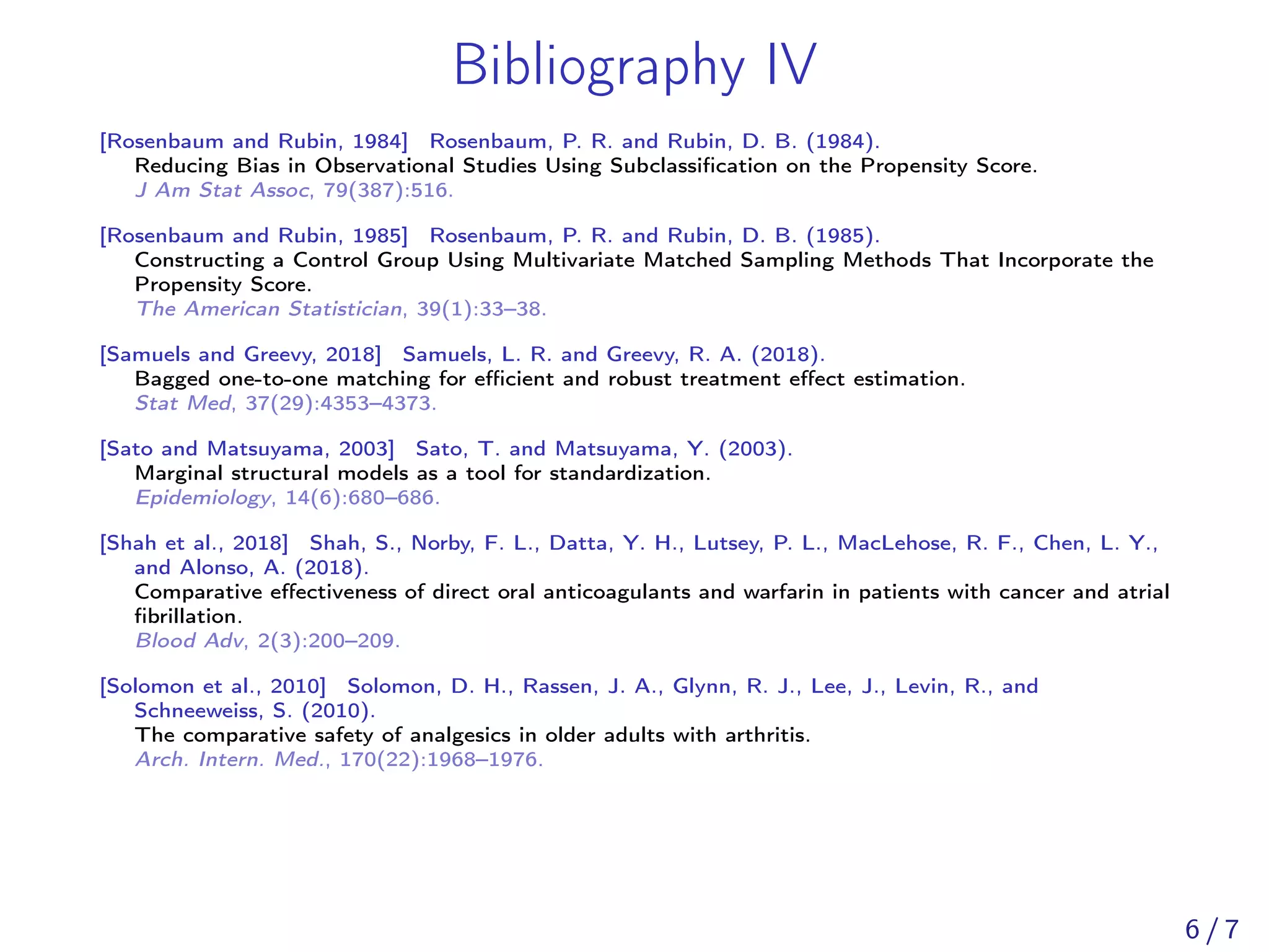 Bibliography IV
[Rosenbaum and Rubin, 1984] Rosenbaum, P. R. and Rubin, D. B. (1984).
Reducing Bias in Observational Studies Using Subclassiﬁcation on the Propensity Score.
J Am Stat Assoc, 79(387):516.
[Rosenbaum and Rubin, 1985] Rosenbaum, P. R. and Rubin, D. B. (1985).
Constructing a Control Group Using Multivariate Matched Sampling Methods That Incorporate the
Propensity Score.
The American Statistician, 39(1):33–38.
[Samuels and Greevy, 2018] Samuels, L. R. and Greevy, R. A. (2018).
Bagged one-to-one matching for eﬃcient and robust treatment eﬀect estimation.
Stat Med, 37(29):4353–4373.
[Sato and Matsuyama, 2003] Sato, T. and Matsuyama, Y. (2003).
Marginal structural models as a tool for standardization.
Epidemiology, 14(6):680–686.
[Shah et al., 2018] Shah, S., Norby, F. L., Datta, Y. H., Lutsey, P. L., MacLehose, R. F., Chen, L. Y.,
and Alonso, A. (2018).
Comparative eﬀectiveness of direct oral anticoagulants and warfarin in patients with cancer and atrial
ﬁbrillation.
Blood Adv, 2(3):200–209.
[Solomon et al., 2010] Solomon, D. H., Rassen, J. A., Glynn, R. J., Lee, J., Levin, R., and
Schneeweiss, S. (2010).
The comparative safety of analgesics in older adults with arthritis.
Arch. Intern. Med., 170(22):1968–1976.
6 / 7
 