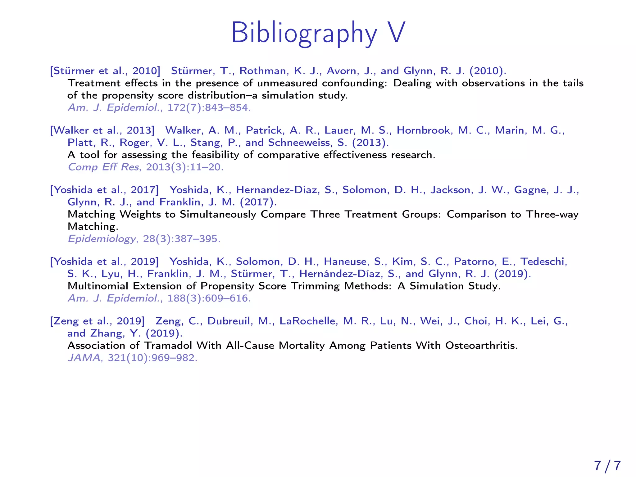 Bibliography V
[Stürmer et al., 2010] Stürmer, T., Rothman, K. J., Avorn, J., and Glynn, R. J. (2010).
Treatment eﬀects in the presence of unmeasured confounding: Dealing with observations in the tails
of the propensity score distribution–a simulation study.
Am. J. Epidemiol., 172(7):843–854.
[Walker et al., 2013] Walker, A. M., Patrick, A. R., Lauer, M. S., Hornbrook, M. C., Marin, M. G.,
Platt, R., Roger, V. L., Stang, P., and Schneeweiss, S. (2013).
A tool for assessing the feasibility of comparative eﬀectiveness research.
Comp Eﬀ Res, 2013(3):11–20.
[Yoshida et al., 2017] Yoshida, K., Hernandez-Diaz, S., Solomon, D. H., Jackson, J. W., Gagne, J. J.,
Glynn, R. J., and Franklin, J. M. (2017).
Matching Weights to Simultaneously Compare Three Treatment Groups: Comparison to Three-way
Matching.
Epidemiology, 28(3):387–395.
[Yoshida et al., 2019] Yoshida, K., Solomon, D. H., Haneuse, S., Kim, S. C., Patorno, E., Tedeschi,
S. K., Lyu, H., Franklin, J. M., Stürmer, T., Hernández-Díaz, S., and Glynn, R. J. (2019).
Multinomial Extension of Propensity Score Trimming Methods: A Simulation Study.
Am. J. Epidemiol., 188(3):609–616.
[Zeng et al., 2019] Zeng, C., Dubreuil, M., LaRochelle, M. R., Lu, N., Wei, J., Choi, H. K., Lei, G.,
and Zhang, Y. (2019).
Association of Tramadol With All-Cause Mortality Among Patients With Osteoarthritis.
JAMA, 321(10):969–982.
7 / 7
 