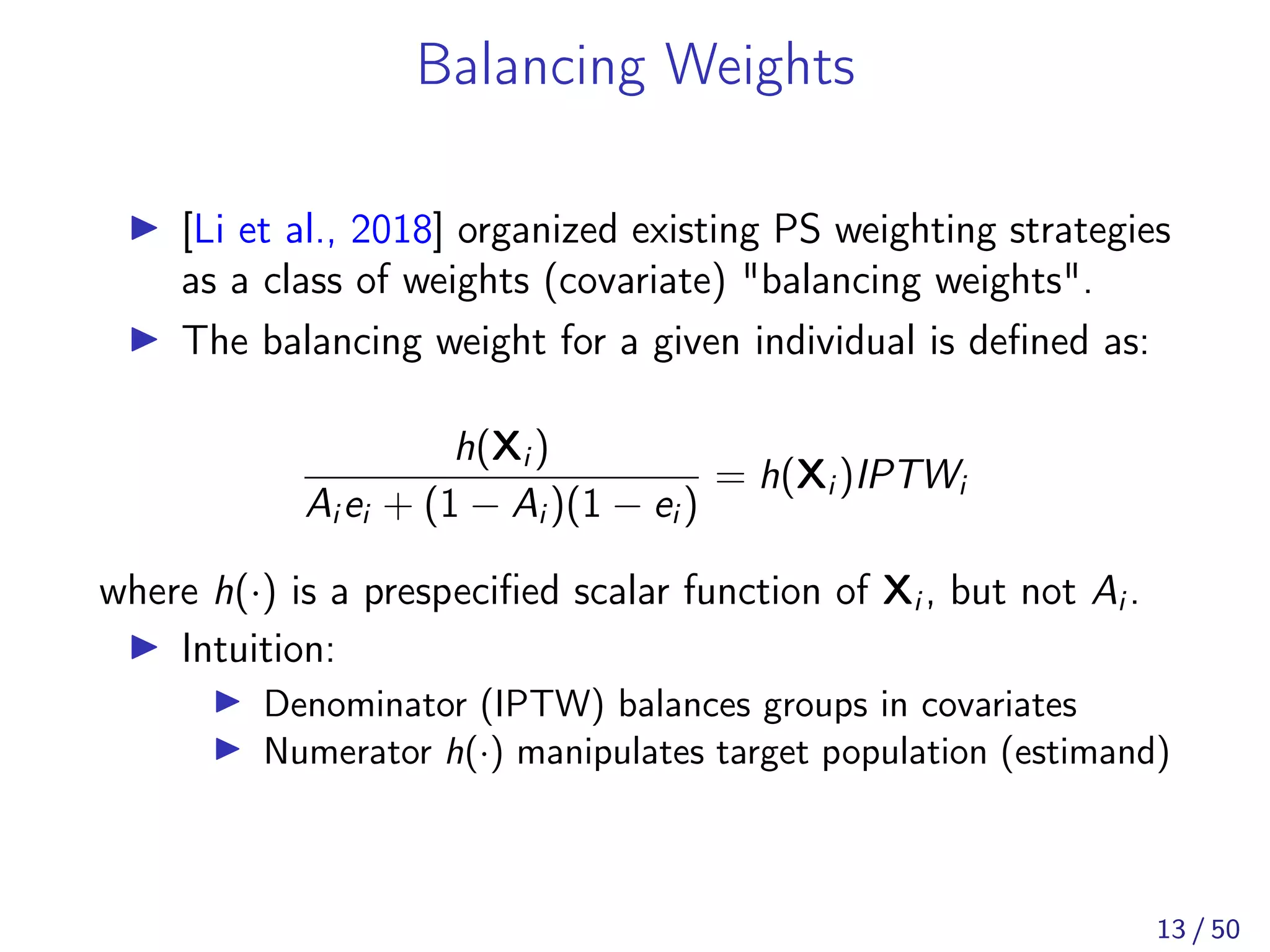 Balancing Weights
[Li et al., 2018] organized existing PS weighting strategies
as a class of weights (covariate) "balancing weights".
The balancing weight for a given individual is deﬁned as:
h(Xi )
Ai ei + (1 − Ai )(1 − ei )
= h(Xi )IPTWi
where h(·) is a prespeciﬁed scalar function of Xi , but not Ai .
Intuition:
Denominator (IPTW) balances groups in covariates
Numerator h(·) manipulates target population (estimand)
13 / 50
 