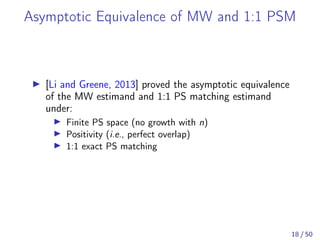 Asymptotic Equivalence of MW and 1:1 PSM
[Li and Greene, 2013] proved the asymptotic equivalence
of the MW estimand and 1:1 PS matching estimand
under:
Finite PS space (no growth with n)
Positivity (i.e., perfect overlap)
1:1 exact PS matching
18 / 50
 