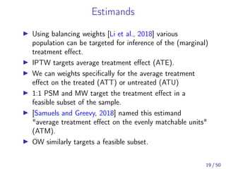 Estimands
Using balancing weights [Li et al., 2018] various
population can be targeted for inference of the (marginal)
treatment eﬀect.
IPTW targets average treatment eﬀect (ATE).
We can weights speciﬁcally for the average treatment
eﬀect on the treated (ATT) or untreated (ATU)
1:1 PSM and MW target the treatment eﬀect in a
feasible subset of the sample.
[Samuels and Greevy, 2018] named this estimand
"average treatment eﬀect on the evenly matchable units"
(ATM).
OW similarly targets a feasible subset.
19 / 50
 