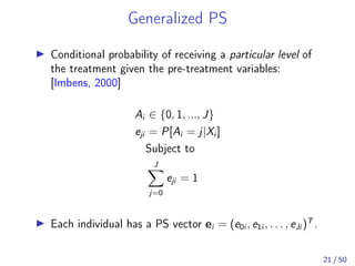 Generalized PS
Conditional probability of receiving a particular level of
the treatment given the pre-treatment variables:
[Imbens, 2000]
Ai ∈ {0, 1, ..., J}
eji = P[Ai = j|Xi ]
Subject to
J
j=0
eji = 1
Each individual has a PS vector ei = (e0i , e1i , . . . , eJi )T
.
21 / 50
 