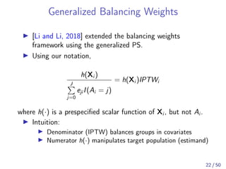Generalized Balancing Weights
[Li and Li, 2018] extended the balancing weights
framework using the generalized PS.
Using our notation,
h(Xi )
J
j=0
eji I(Ai = j)
= h(Xi )IPTWi
where h(·) is a prespeciﬁed scalar function of Xi , but not Ai .
Intuition:
Denominator (IPTW) balances groups in covariates
Numerator h(·) manipulates target population (estimand)
22 / 50
 