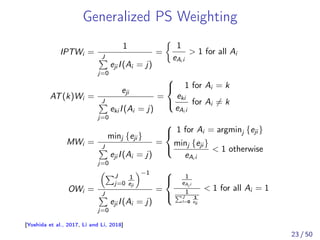 Generalized PS Weighting
IPTWi =
1
J
j=0
eji I(Ai = j)
=
1
eAi i
> 1 for all Ai
AT(k)Wi =
eji
J
j=0
eki I(Ai = j)
=
⎧
⎨
⎩
1 for Ai = k
eki
eAi i
for Ai ̸= k
MWi =
minj {eji }
J
j=0
eji I(Ai = j)
=
⎧
⎨
⎩
1 for Ai = argminj {eji }
minj {eji }
eAi i
< 1 otherwise
OWi =
J
j=0
1
eji
−1
J
j=0
eji I(Ai = j)
=
⎧
⎨
⎩
1
eAi i
1
J
l=0
1
eli
< 1 for all Ai = 1
[Yoshida et al., 2017, Li and Li, 2018]
23 / 50
 