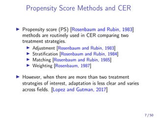 Propensity Score Methods and CER
Propensity score (PS) [Rosenbaum and Rubin, 1983]
methods are routinely used in CER comparing two
treatment strategies.
Adjustment [Rosenbaum and Rubin, 1983]
Stratiﬁcation [Rosenbaum and Rubin, 1984]
Matching [Rosenbaum and Rubin, 1985]
Weighting [Rosenbaum, 1987]
However, when there are more than two treatment
strategies of interest, adaptation is less clear and varies
across ﬁelds. [Lopez and Gutman, 2017]
7 / 50
 