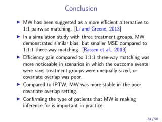 Conclusion
MW has been suggested as a more eﬃcient alternative to
1:1 pairwise matching. [Li and Greene, 2013]
In a simulation study with three treatment groups, MW
demonstrated similar bias, but smaller MSE compared to
1:1:1 three-way matching. [Rassen et al., 2013]
Eﬃciency gain compared to 1:1:1 three-way matching was
more noticeable in scenarios in which the outcome events
were rare, treatment groups were unequally sized, or
covariate overlap was poor.
Compared to IPTW, MW was more stable in the poor
covariate overlap setting.
Conﬁrming the type of patients that MW is making
inference for is important in practice.
34 / 50
 