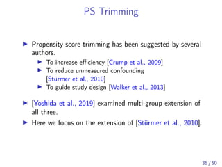 PS Trimming
Propensity score trimming has been suggested by several
authors.
To increase eﬃciency [Crump et al., 2009]
To reduce unmeasured confounding
[Stürmer et al., 2010]
To guide study design [Walker et al., 2013]
[Yoshida et al., 2019] examined multi-group extension of
all three.
Here we focus on the extension of [Stürmer et al., 2010].
36 / 50
 