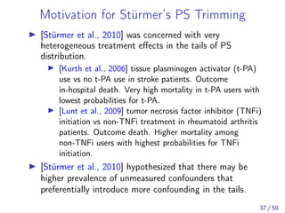 Motivation for Stürmer’s PS Trimming
[Stürmer et al., 2010] was concerned with very
heterogeneous treatment eﬀects in the tails of PS
distribution.
[Kurth et al., 2006] tissue plasminogen activator (t-PA)
use vs no t-PA use in stroke patients. Outcome
in-hospital death. Very high mortality in t-PA users with
lowest probabilities for t-PA.
[Lunt et al., 2009] tumor necrosis factor inhibitor (TNFi)
initiation vs non-TNFi treatment in rheumatoid arthritis
patients. Outcome death. Higher mortality among
non-TNFi users with highest probabilities for TNFi
initiation.
[Stürmer et al., 2010] hypothesized that there may be
higher prevalence of unmeasured confounders that
preferentially introduce more confounding in the tails.
37 / 50
 