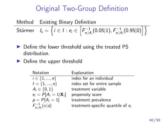 Original Two-Group Deﬁnition
Method Existing Binary Deﬁnition
Stürmer Is = i ∈ I : ei ∈ F−1
ei |Ai
(0.05|1), F−1
ei |Ai
(0.95|0)
Deﬁne the lower threshold using the treated PS
distribution.
Deﬁne the upper threshold
Notation Explanation
i ∈ {1, ..., n} index for an individual
I = {1, ..., n} index set for entire sample
Ai ∈ {0, 1} treatment variable
ei = P[Ai = 1|Xi ] propensity score
p = P[Ai = 1] treatment prevalence
F−1
ei |Ai
(x|a) treatment-speciﬁc quantile of ei
40 / 50
 
