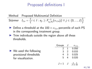 Proposed deﬁnitions I
Method Proposed Multinomial Deﬁnition
Stürmer IJ,s = i ∈ I : eji ≥ F−1
eji |Ai
(αJ,s|j) ∀ j ∈ {0, ..., J}
Deﬁne a threshold at the 100 × αJ,s percentile of each PS
in the corresponding treatment group.
Trim individuals outside the region above all these
thresholds.
We used the following
provisional thresholds
for visualization.
Groups J αJ,s
2 1 0.050
3 2 0.033
4 3 0.025
5 4 0.020
J + 1 J 1
J+1
1
10
41 / 50
 