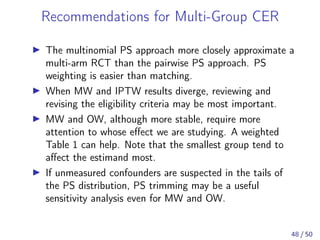 Recommendations for Multi-Group CER
The multinomial PS approach more closely approximate a
multi-arm RCT than the pairwise PS approach. PS
weighting is easier than matching.
When MW and IPTW results diverge, reviewing and
revising the eligibility criteria may be most important.
MW and OW, although more stable, require more
attention to whose eﬀect we are studying. A weighted
Table 1 can help. Note that the smallest group tend to
aﬀect the estimand most.
If unmeasured confounders are suspected in the tails of
the PS distribution, PS trimming may be a useful
sensitivity analysis even for MW and OW.
48 / 50
 