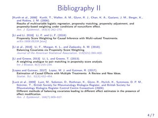 Bibliography II
[Kurth et al., 2006] Kurth, T., Walker, A. M., Glynn, R. J., Chan, K. A., Gaziano, J. M., Berger, K.,
and Robins, J. M. (2006).
Results of multivariable logistic regression, propensity matching, propensity adjustment, and
propensity-based weighting under conditions of nonuniform eﬀect.
Am. J. Epidemiol., 163(3):262–270.
[Li and Li, 2018] Li, F. and Li, F. (2018).
Propensity Score Weighting for Causal Inference with Multi-valued Treatments.
arXiv:1808.05339 [stat].
[Li et al., 2018] Li, F., Morgan, K. L., and Zaslavsky, A. M. (2018).
Balancing Covariates via Propensity Score Weighting.
Journal of the American Statistical Association, 113(521):390–400.
[Li and Greene, 2013] Li, L. and Greene, T. (2013).
A weighting analogue to pair matching in propensity score analysis.
Int J Biostat, 9(2):215–234.
[Lopez and Gutman, 2017] Lopez, M. J. and Gutman, R. (2017).
Estimation of Causal Eﬀects with Multiple Treatments: A Review and New Ideas.
Statist. Sci., 32(3):432–454.
[Lunt et al., 2009] Lunt, M., Solomon, D., Rothman, K., Glynn, R., Hyrich, K., Symmons, D. P. M.,
Stürmer, T., British Society for Rheumatology Biologics Register, and British Society for
Rheumatology Biologics Register Control Centre Consortium (2009).
Diﬀerent methods of balancing covariates leading to diﬀerent eﬀect estimates in the presence of
eﬀect modiﬁcation.
Am. J. Epidemiol., 169(7):909–917.
4 / 7
 