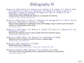 Bibliography III
[Nissen et al., 2016] Nissen, S. E., Yeomans, N. D., Solomon, D. H., Lüscher, T. F., Libby, P., Husni,
M. E., Graham, D. Y., Borer, J. S., Wisniewski, L. M., Wolski, K. E., Wang, Q., Menon, V.,
Ruschitzka, F., Gaﬀney, M., Beckerman, B., Berger, M. F., Bao, W., Lincoﬀ, A. M., and
PRECISION Trial Investigators (2016).
Cardiovascular Safety of Celecoxib, Naproxen, or Ibuprofen for Arthritis.
N. Engl. J. Med., 375(26):2519–2529.
[Pawar et al., 2019] Pawar, A., Desai, R. J., Solomon, D. H., Santiago Ortiz, A. J., Gale, S., Bao, M.,
Sarsour, K., Schneeweiss, S., and Kim, S. C. (2019).
Risk of serious infections in tocilizumab versus other biologic drugs in patients with rheumatoid
arthritis: A multidatabase cohort study.
Ann. Rheum. Dis.
[Rassen et al., 2013] Rassen, J. A., Shelat, A. A., Franklin, J. M., Glynn, R. J., Solomon, D. H., and
Schneeweiss, S. (2013).
Matching by propensity score in cohort studies with three treatment groups.
Epidemiology, 24(3):401–409.
[Robins et al., 2000] Robins, J. M., Hernán, M. A., and Brumback, B. (2000).
Marginal structural models and causal inference in epidemiology.
Epidemiology, 11(5):550–560.
[Rosenbaum, 1987] Rosenbaum, P. R. (1987).
Model-Based Direct Adjustment.
Journal of the American Statistical Association, 82(398):387–394.
[Rosenbaum and Rubin, 1983] Rosenbaum, P. R. and Rubin, D. B. (1983).
The central role of the propensity score in observational studies for causal eﬀects.
Biometrika, 70(1):41–55.
5 / 7
 