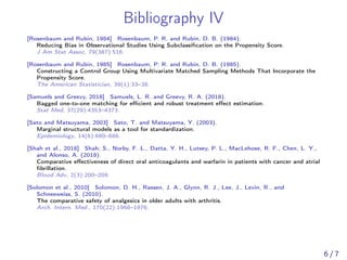 Bibliography IV
[Rosenbaum and Rubin, 1984] Rosenbaum, P. R. and Rubin, D. B. (1984).
Reducing Bias in Observational Studies Using Subclassiﬁcation on the Propensity Score.
J Am Stat Assoc, 79(387):516.
[Rosenbaum and Rubin, 1985] Rosenbaum, P. R. and Rubin, D. B. (1985).
Constructing a Control Group Using Multivariate Matched Sampling Methods That Incorporate the
Propensity Score.
The American Statistician, 39(1):33–38.
[Samuels and Greevy, 2018] Samuels, L. R. and Greevy, R. A. (2018).
Bagged one-to-one matching for eﬃcient and robust treatment eﬀect estimation.
Stat Med, 37(29):4353–4373.
[Sato and Matsuyama, 2003] Sato, T. and Matsuyama, Y. (2003).
Marginal structural models as a tool for standardization.
Epidemiology, 14(6):680–686.
[Shah et al., 2018] Shah, S., Norby, F. L., Datta, Y. H., Lutsey, P. L., MacLehose, R. F., Chen, L. Y.,
and Alonso, A. (2018).
Comparative eﬀectiveness of direct oral anticoagulants and warfarin in patients with cancer and atrial
ﬁbrillation.
Blood Adv, 2(3):200–209.
[Solomon et al., 2010] Solomon, D. H., Rassen, J. A., Glynn, R. J., Lee, J., Levin, R., and
Schneeweiss, S. (2010).
The comparative safety of analgesics in older adults with arthritis.
Arch. Intern. Med., 170(22):1968–1976.
6 / 7
 