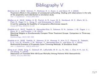 Bibliography V
[Stürmer et al., 2010] Stürmer, T., Rothman, K. J., Avorn, J., and Glynn, R. J. (2010).
Treatment eﬀects in the presence of unmeasured confounding: Dealing with observations in the tails
of the propensity score distribution–a simulation study.
Am. J. Epidemiol., 172(7):843–854.
[Walker et al., 2013] Walker, A. M., Patrick, A. R., Lauer, M. S., Hornbrook, M. C., Marin, M. G.,
Platt, R., Roger, V. L., Stang, P., and Schneeweiss, S. (2013).
A tool for assessing the feasibility of comparative eﬀectiveness research.
Comp Eﬀ Res, 2013(3):11–20.
[Yoshida et al., 2017] Yoshida, K., Hernandez-Diaz, S., Solomon, D. H., Jackson, J. W., Gagne, J. J.,
Glynn, R. J., and Franklin, J. M. (2017).
Matching Weights to Simultaneously Compare Three Treatment Groups: Comparison to Three-way
Matching.
Epidemiology, 28(3):387–395.
[Yoshida et al., 2019] Yoshida, K., Solomon, D. H., Haneuse, S., Kim, S. C., Patorno, E., Tedeschi,
S. K., Lyu, H., Franklin, J. M., Stürmer, T., Hernández-Díaz, S., and Glynn, R. J. (2019).
Multinomial Extension of Propensity Score Trimming Methods: A Simulation Study.
Am. J. Epidemiol., 188(3):609–616.
[Zeng et al., 2019] Zeng, C., Dubreuil, M., LaRochelle, M. R., Lu, N., Wei, J., Choi, H. K., Lei, G.,
and Zhang, Y. (2019).
Association of Tramadol With All-Cause Mortality Among Patients With Osteoarthritis.
JAMA, 321(10):969–982.
7 / 7
 