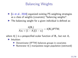 Balancing Weights
[Li et al., 2018] organized existing PS weighting strategies
as a class of weights (covariate) "balancing weights".
The balancing weight for a given individual is deﬁned as:
h(Xi )
Ai ei + (1 − Ai )(1 − ei )
= h(Xi )IPTWi
where h(·) is a prespeciﬁed scalar function of Xi , but not Ai .
Intuition:
Denominator (IPTW) balances groups in covariates
Numerator h(·) manipulates target population (estimand)
13 / 50
 