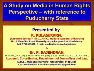 A Study on Media in Human Rights Perspective – with reference to Puducherry State Presented by   K. KULASEKARN,  (Research Scolder - Ph.D., J.M.C., Madurai Kamaraj University) No. 3, Chevalier Street, Manavely, Ariyankuppam-Post, Pondicherry. Cell: 9790581070, E-mail: k.kulasekaran.pro@gmail.com   & Dr. P. RAJENDRAN, M.A.(JMC), M.A.(Eng.), M.A.(Tamil), M.A.(Ling.), B.Ed., Ph.D. D.J., P.G.D.T., H.P., D.K., Academic Co-ordinator, Department of Journalism and Law , D.D.E., Madurai Kamaraj University, Madurai . Cell: 9486302381, E-mail: drrajendran555@gmail.com 
